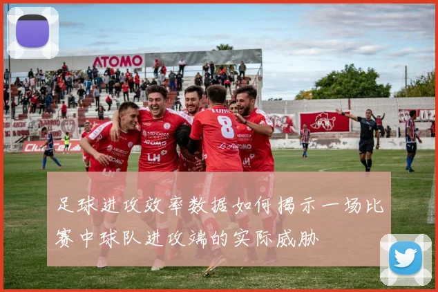 足球进攻效率数据如何揭示一场比赛中球队进攻端的实际威胁